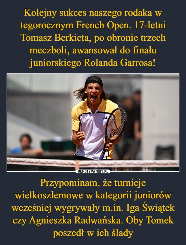 
    Kolejny sukces naszego rodaka w tegorocznym French Open. 17-letni Tomasz Berkieta, po obronie trzech meczboli, awansował do finału juniorskiego Rolanda Garrosa! Przypominam, że turnieje wielkoszlemowe w kategorii juniorów wcześniej wygrywały m.in. Iga Świątek czy Agnieszka Radwańska. Oby Tomek poszedł w ich ślady