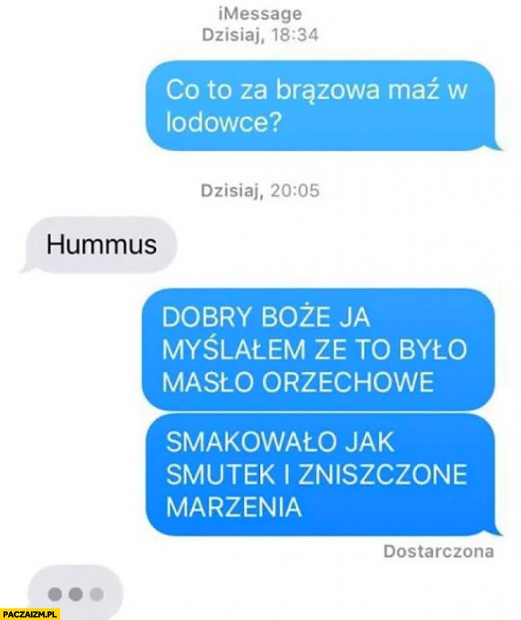 
    Co to za brązowa maź w lodówce? Hummus. Ja myślałem, że to było masło orzechowe, smakowało jak smutek i zniszczone marzenia