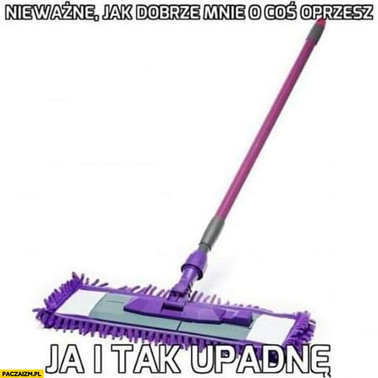 
    Nieważne jak dobrze mnie o coś oprzesz ja i tak upadnę szczotka