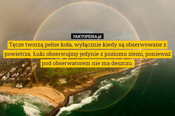 
    Tęcze tworzą pełne koła, wyłącznie kiedy są obserwowane z powietrza. Łuki