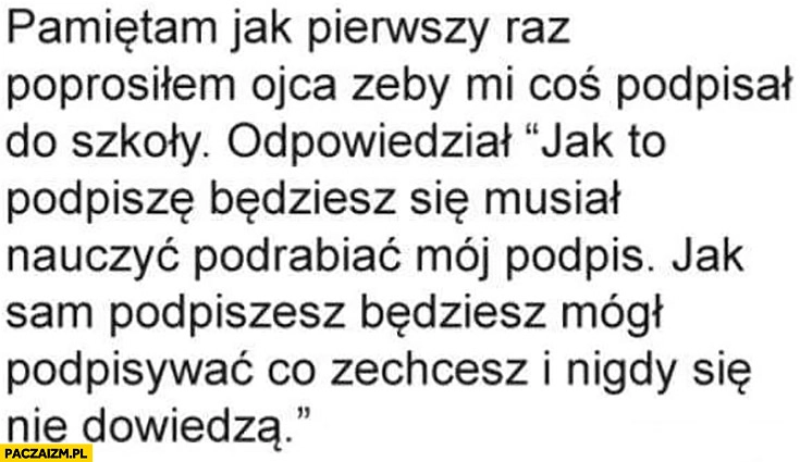 
    Poprosiłem ojca żeby mi coś podpisał do szkoły. Jak to podpiszę będziesz się musiał nauczyć podrabiać mój podpis, jak sam podpiszesz będziesz mógł podpisywać i nigdy się nie dowiedzą
