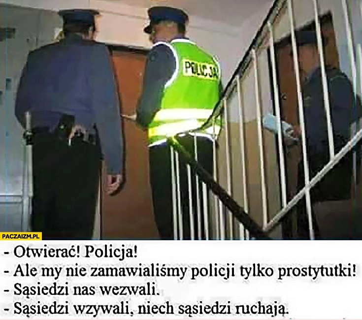 
    Otwierac policja! Ale my nie zamawialiśmy policji, sąsiedzi nas wezwali, jak sąsiedzi wezwali niech sąsiedzi ruszają