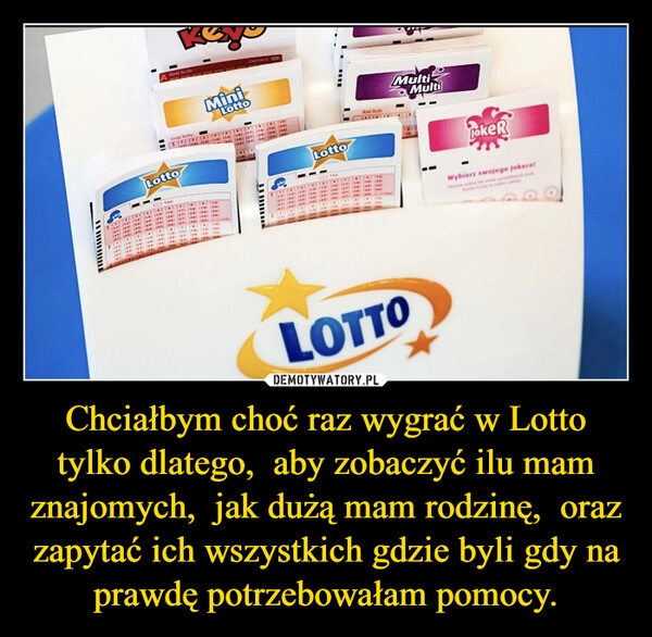 
    Chciałbym choć raz wygrać w Lotto tylko dlatego, aby zobaczyć ilu mam znajomych, jak dużą mam rodzinę, oraz zapytać ich wszystkich gdzie byli gdy na prawdę potrzebowałam pomocy. 