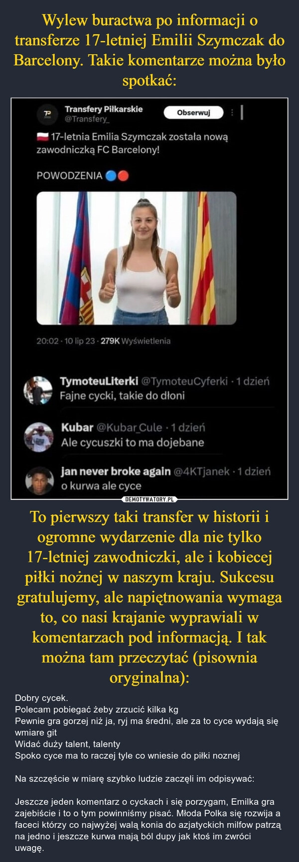 
    Wylew buractwa po informacji o transferze 17-letniej Emilii Szymczak do Barcelony. Takie komentarze można było spotkać: To pierwszy taki transfer w historii i ogromne wydarzenie dla nie tylko 17-letniej zawodniczki, ale i kobiecej piłki nożnej w naszym kraju. Sukcesu gratulujemy, ale napiętnowania wymaga to, co nasi krajanie wyprawiali w komentarzach pod informacją. I tak można tam przeczytać (pisownia oryginalna):