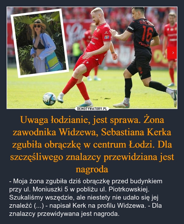 
    Uwaga łodzianie, jest sprawa. Żona zawodnika Widzewa, Sebastiana Kerka zgubiła obrączkę w centrum Łodzi. Dla szczęśliwego znalazcy przewidziana jest nagroda