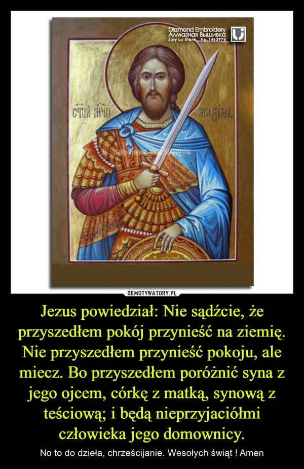 
    
Jezus powiedział: Nie sądźcie, że przyszedłem pokój przynieść na ziemię. Nie przyszedłem przynieść pokoju, ale miecz. Bo przyszedłem poróżnić syna z jego ojcem, córkę z matką, synową z teściową; i będą nieprzyjaciółmi człowieka jego domownicy. 