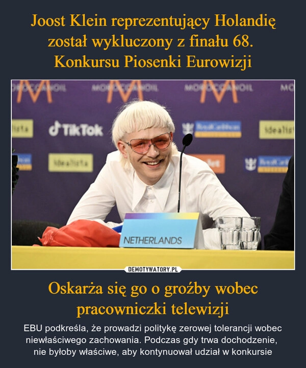 
    Joost Klein reprezentujący Holandię został wykluczony z finału 68. 
Konkursu Piosenki Eurowizji Oskarża się go o groźby wobec pracowniczki telewizji