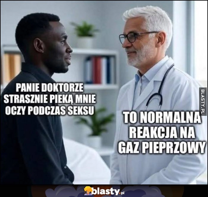 
    Czarny murzyn: panie doktorze strasznie pieką mnie oczy podczas seksu, lekarz: to normalna reakcja na gaz pieprzowy