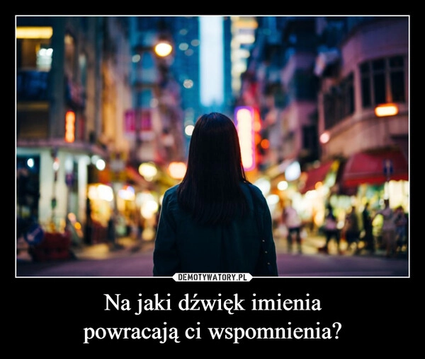 
    Na jaki dźwięk imienia
powracają ci wspomnienia?