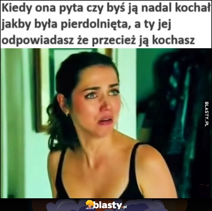 
    Kiedy ona pyta czy byś ją nadal kochał jakby była pierdzielnięta, a ty jej odpowiadasz, że przecież ją kochasz