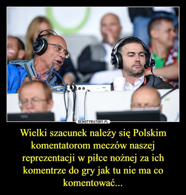 
    Wielki szacunek należy się Polskim komentatorom meczów naszej reprezentacji w piłce nożnej za ich komentrze do gry jak tu nie ma co komentować...