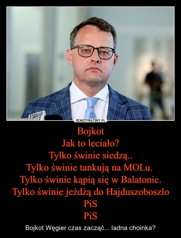 
    Bojkot
Jak to leciało?
Tylko świnie siedzą..
Tylko świnie tankują na MOLu. 
Tylko świnie kąpią się w Balatonie.
Tylko świnie jeżdżą do Hajduszoboszlo
PiS
PiS