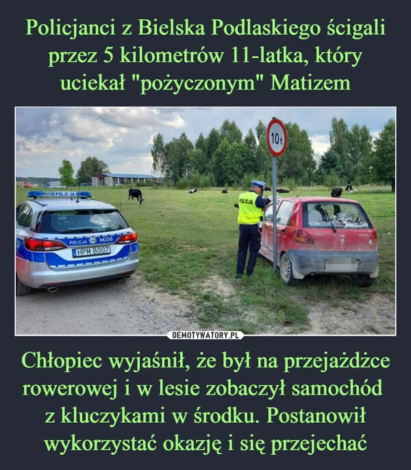 
    Policjanci z Bielska Podlaskiego ścigali przez 5 kilometrów 11-latka, który uciekał "pożyczonym" Matizem Chłopiec wyjaśnił, że był na przejażdżce rowerowej i w lesie zobaczył samochód 
z kluczykami w środku. Postanowił wykorzystać okazję i się przejechać