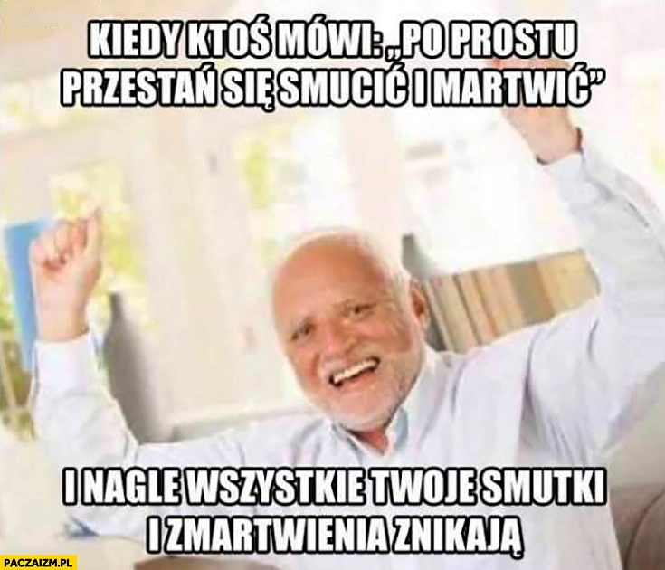 
    Kiedy ktoś mówi po prostu przestań się smucić i martwić i nagle wszystkie Twoje smutki i zmartwienia znikają. Dziwny pan ze stocku