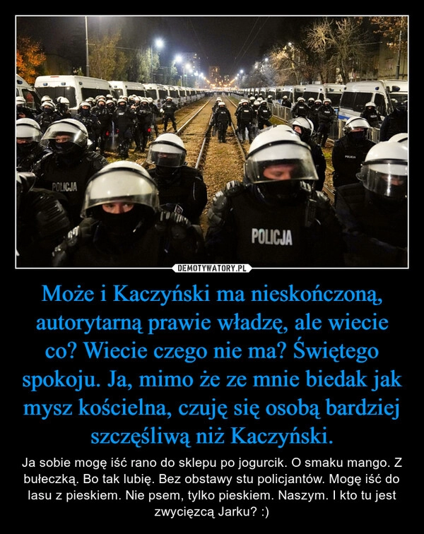 
    Może i Kaczyński ma nieskończoną, autorytarną prawie władzę, ale wiecie co? Wiecie czego nie ma? Świętego spokoju. Ja, mimo że ze mnie biedak jak mysz kościelna, czuję się osobą bardziej szczęśliwą niż Kaczyński.