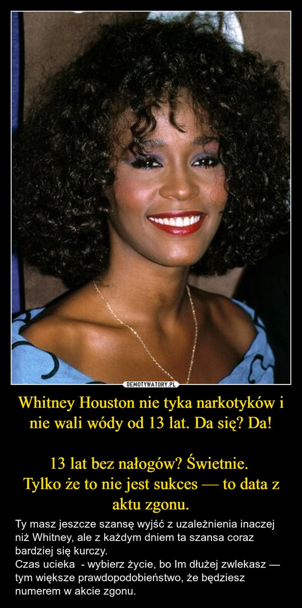 
    Whitney Houston nie tyka narkotyków i nie wali wódy od 13 lat. Da się? Da!

13 lat bez nałogów? Świetnie. 
Tylko że to nie jest sukces — to data z aktu zgonu.