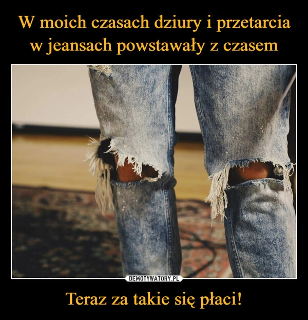 
    W moich czasach dziury i przetarcia w jeansach powstawały z czasem Teraz za takie się płaci!