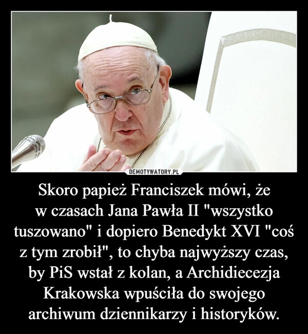 
    Skoro papież Franciszek mówi, że w czasach Jana Pawła II "wszystko tuszowano" i dopiero Benedykt XVI "coś z tym zrobił", to chyba najwyższy czas, by PiS wstał z kolan, a Archidiecezja Krakowska wpuściła do swojego archiwum dziennikarzy i historyków.