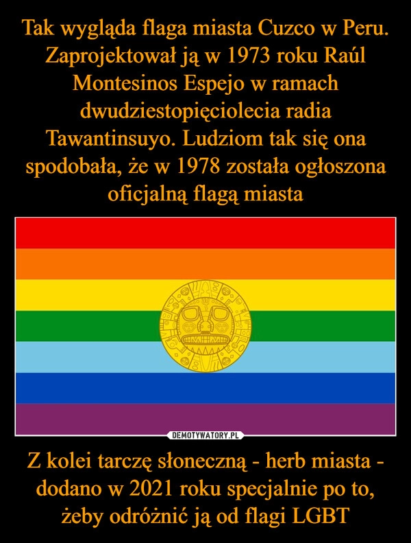 
    Tak wygląda flaga miasta Cuzco w Peru. Zaprojektował ją w 1973 roku Raúl Montesinos Espejo w ramach dwudziestopięciolecia radia Tawantinsuyo. Ludziom tak się ona spodobała, że w 1978 została ogłoszona oficjalną flagą miasta Z kolei tarczę słoneczną - herb miasta - dodano w 2021 roku specjalnie po to, żeby odróżnić ją od flagi LGBT