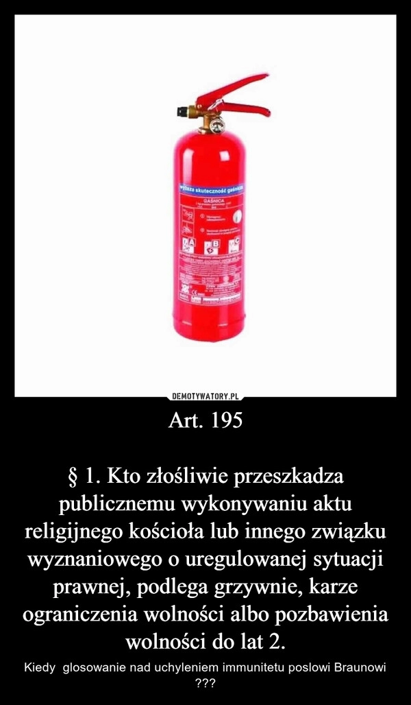 
    Art. 195

§ 1. Kto złośliwie przeszkadza publicznemu wykonywaniu aktu religijnego kościoła lub innego związku wyznaniowego o uregulowanej sytuacji prawnej, podlega grzywnie, karze ograniczenia wolności albo pozbawienia wolności do lat 2.