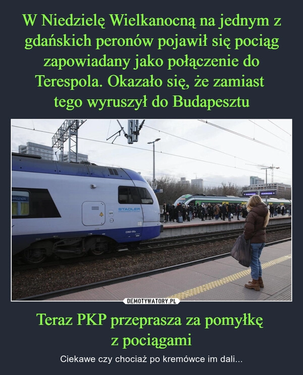 
    W Niedzielę Wielkanocną na jednym z gdańskich peronów pojawił się pociąg zapowiadany jako połączenie do Terespola. Okazało się, że zamiast 
tego wyruszył do Budapesztu Teraz PKP przeprasza za pomyłkę 
z pociągami