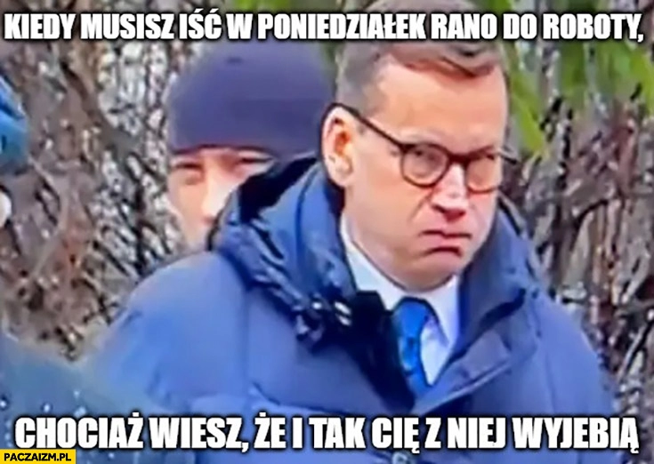 
    Morawiecki kiedy musisz iść w poniedziałek rano do roboty chociaż wiesz, że i tak cię z niej wywalą