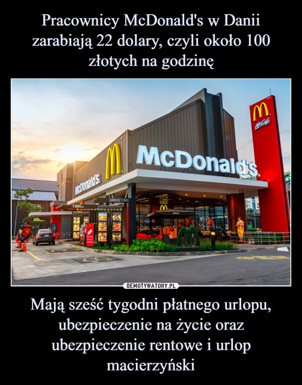 
    Pracownicy McDonald's w Danii zarabiają 22 dolary, czyli około 100 złotych na godzinę Mają sześć tygodni płatnego urlopu, ubezpieczenie na życie oraz ubezpieczenie rentowe i urlop macierzyński