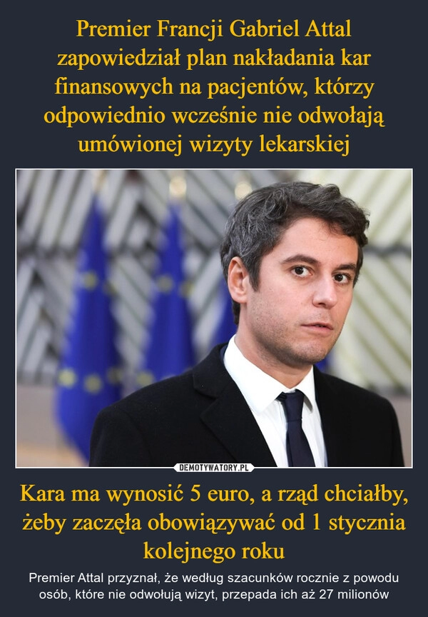 
    Premier Francji Gabriel Attal zapowiedział plan nakładania kar finansowych na pacjentów, którzy odpowiednio wcześnie nie odwołają umówionej wizyty lekarskiej Kara ma wynosić 5 euro, a rząd chciałby, żeby zaczęła obowiązywać od 1 stycznia kolejnego roku