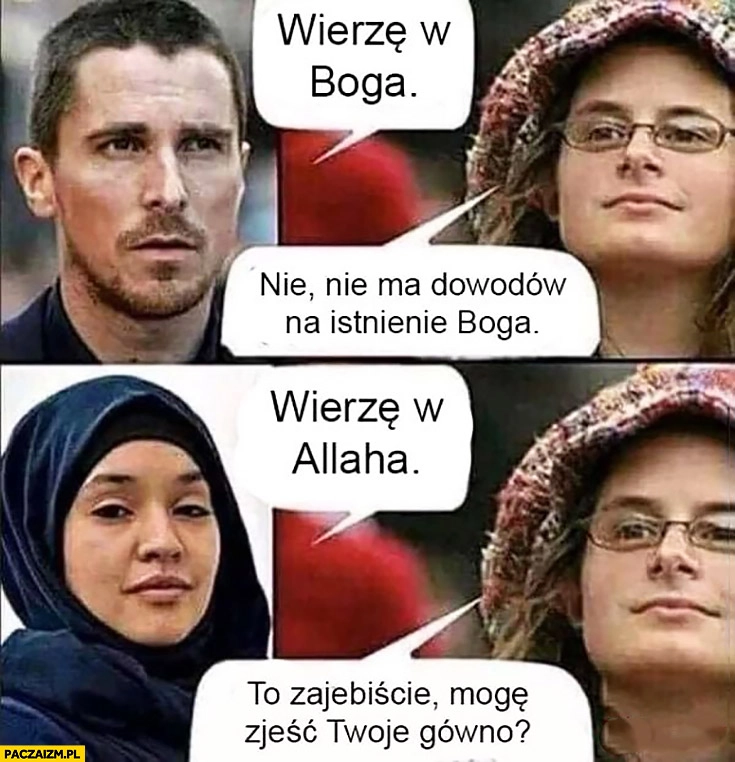 
    Wierzę w Boga, feministka nie ma dowodów na istnienie Boga, wierzę w Allaha to super mogę zjeść Twoją kupę?