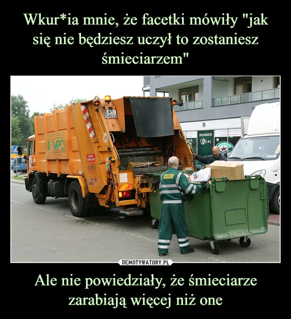 
    Wkur*ia mnie, że facetki mówiły "jak się nie będziesz uczył to zostaniesz śmieciarzem" Ale nie powiedziały, że śmieciarze zarabiają więcej niż one