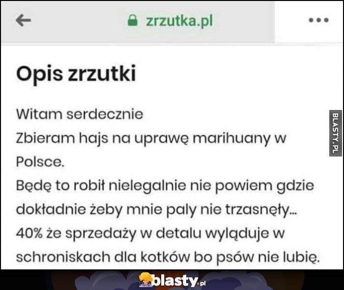 
    Zrzutka opis: zbieram hajs na uprawę marihuany, będę to robił nielegalnie nie powiem gdzie, 40% ze sprzedaży wyląduje w schroniskach dla kotków, bo psów nie lubię