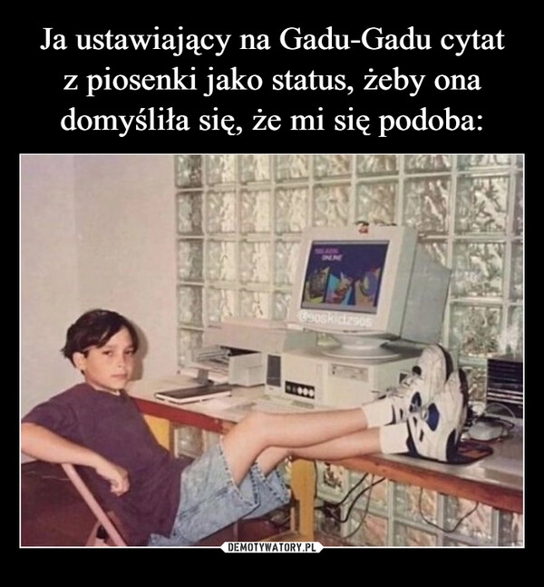 
    Ja ustawiający na Gadu-Gadu cytat
z piosenki jako status, żeby ona domyśliła się, że mi się podoba: