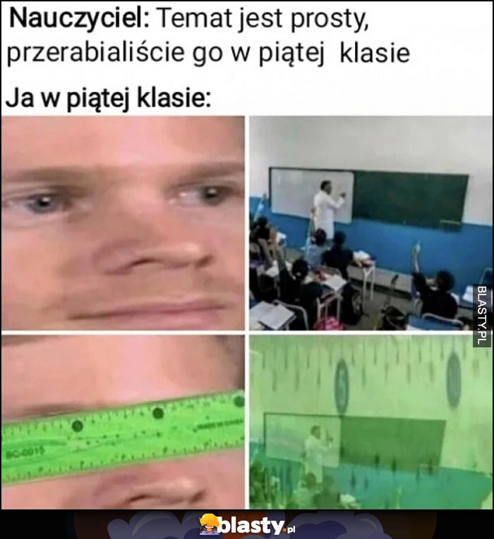 
    Nauczyciel: temat jest prosty, przerabialiście go w piątej klasie vs ja w piątej klasię patrzy przez linijkę