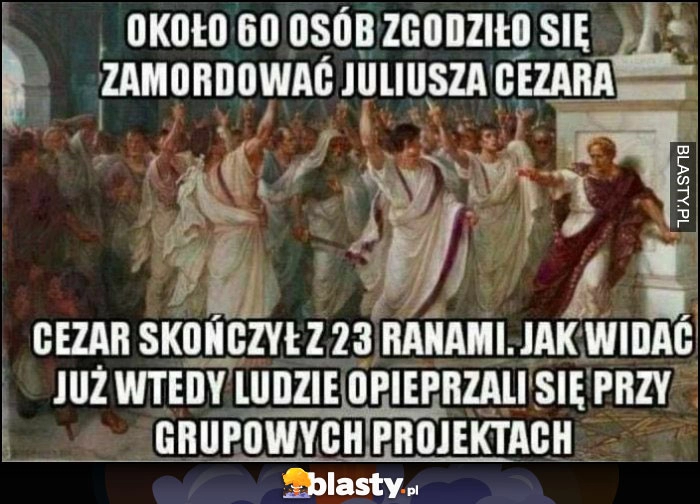 
    Około 60 osób zgodziło się zamordować Juliusza Cezara, skończył z 23 ranami, jak widać już wtedy ludzie opieprzali się przy projektach grupowych