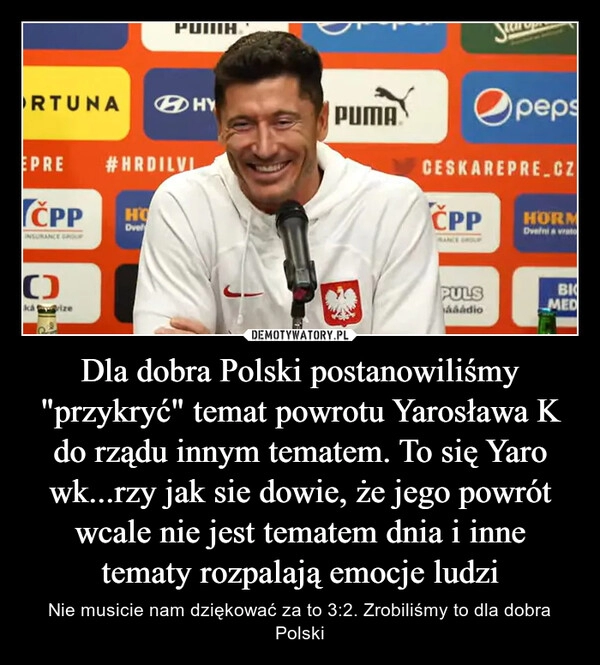 
    Dla dobra Polski postanowiliśmy "przykryć" temat powrotu Yarosława K do rządu innym tematem. To się Yaro wk...rzy jak sie dowie, że jego powrót wcale nie jest tematem dnia i inne tematy rozpalają emocje ludzi