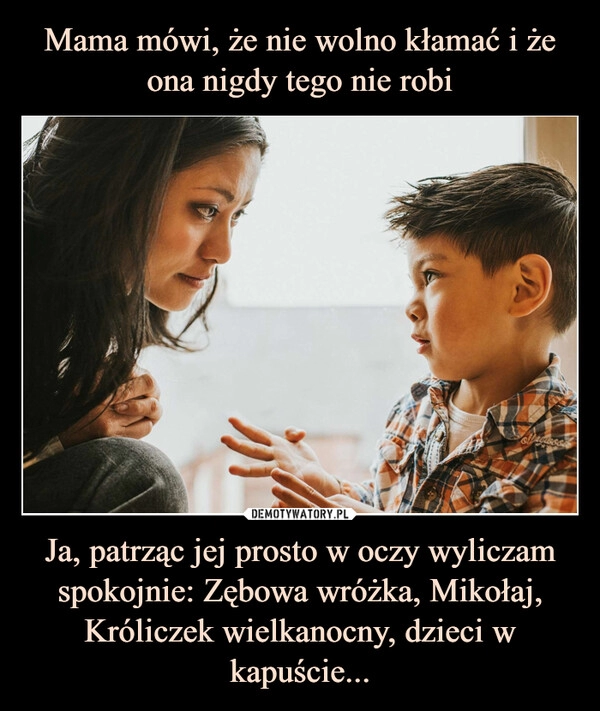 
    Mama mówi, że nie wolno kłamać i że ona nigdy tego nie robi Ja, patrząc jej prosto w oczy wyliczam spokojnie: Zębowa wróżka, Mikołaj, Króliczek wielkanocny, dzieci w kapuście...