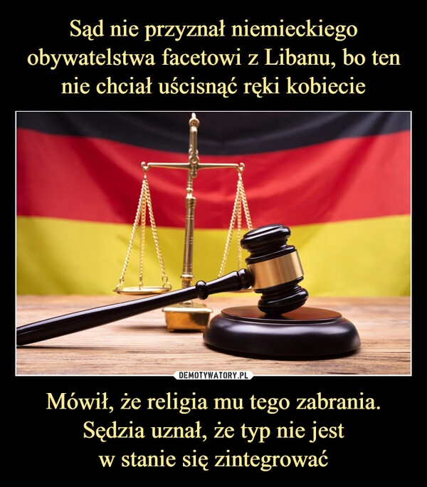 
    Sąd nie przyznał niemieckiego obywatelstwa facetowi z Libanu, bo ten nie chciał uścisnąć ręki kobiecie Mówił, że religia mu tego zabrania. Sędzia uznał, że typ nie jest
w stanie się zintegrować