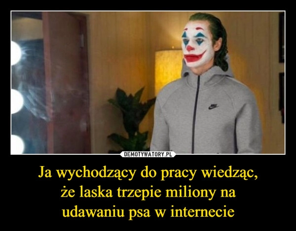 
    Ja wychodzący do pracy wiedząc,
że laska trzepie miliony na
udawaniu psa w internecie