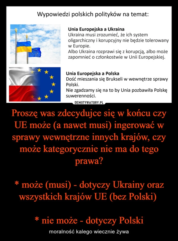 
    Proszę was zdecydujce się w końcu czy UE może (a nawet musi) ingerować w sprawy wewnętrzne innych krajów, czy może kategorycznie nie ma do tego prawa?

* może (musi) - dotyczy Ukrainy oraz wszystkich krajów UE (bez Polski) 

* nie może - dotyczy Polski