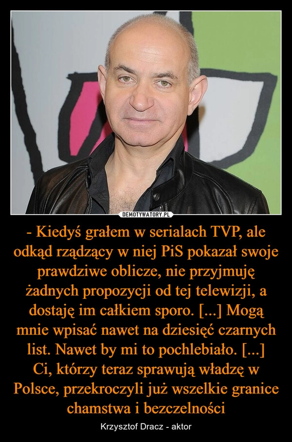 
    - Kiedyś grałem w serialach TVP, ale odkąd rządzący w niej PiS pokazał swoje prawdziwe oblicze, nie przyjmuję żadnych propozycji od tej telewizji, a dostaję im całkiem sporo. [...] Mogą mnie wpisać nawet na dziesięć czarnych list. Nawet by mi to pochlebiało. [...]
Ci, którzy teraz sprawują władzę w Polsce, przekroczyli już wszelkie granice chamstwa i bezczelności