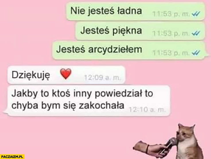 
    Nie jesteś ładna, jesteś piękna, jesteś arcydziełem, dziękuje jakby to ktoś inny powiedział to chyba bym się zakochała