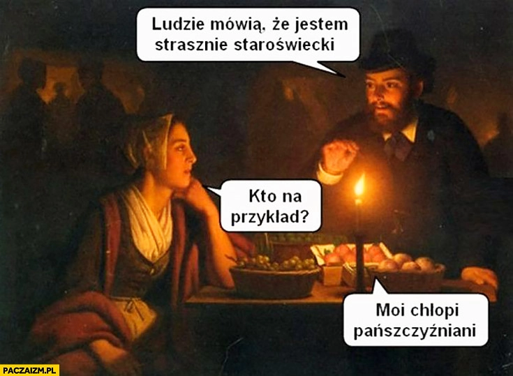 
    Ludzie mówią, że jestem strasznie staroświecki. Kto na przykład? Moi chłopi pańszczyźniani