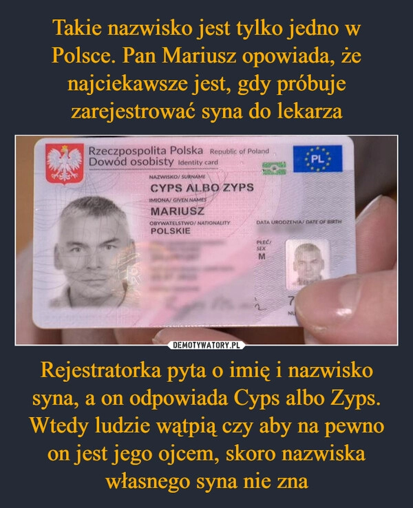 
    Takie nazwisko jest tylko jedno w Polsce. Pan Mariusz opowiada, że najciekawsze jest, gdy próbuje zarejestrować syna do lekarza Rejestratorka pyta o imię i nazwisko syna, a on odpowiada Cyps albo Zyps. Wtedy ludzie wątpią czy aby na pewno on jest jego ojcem, skoro nazwiska własnego syna nie zna