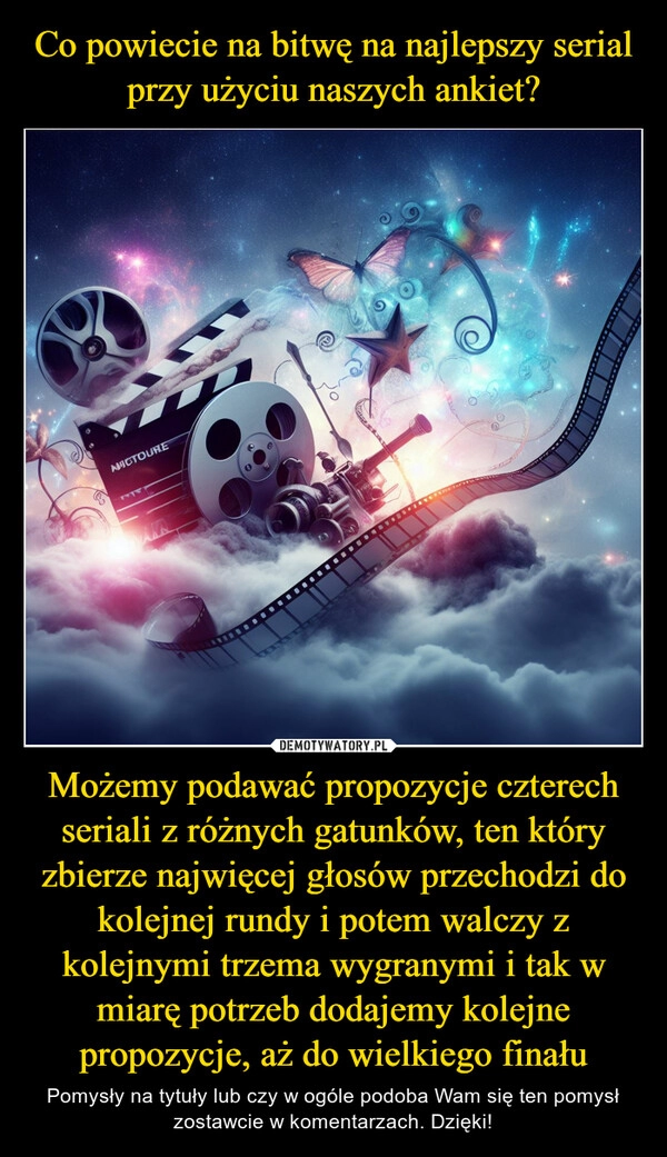 
    Co powiecie na bitwę na najlepszy serial przy użyciu naszych ankiet? Możemy podawać propozycje czterech seriali z różnych gatunków, ten który zbierze najwięcej głosów przechodzi do kolejnej rundy i potem walczy z kolejnymi trzema wygranymi i tak w miarę potrzeb dodajemy kolejne propozycje, aż do wielkiego finału