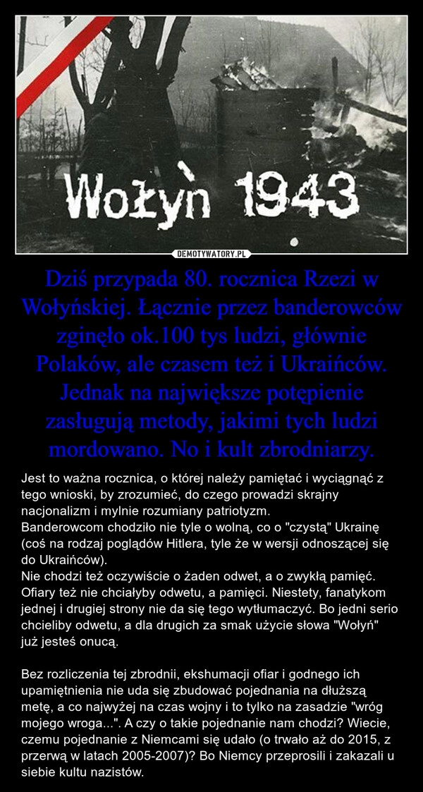 
    Dziś przypada 80. rocznica Rzezi w
Wołyńskiej. Łącznie przez banderowców zginęło ok.100 tys ludzi, głównie Polaków, ale czasem też i Ukraińców. Jednak na największe potępienie zasługują metody, jakimi tych ludzi mordowano. No i kult zbrodniarzy.