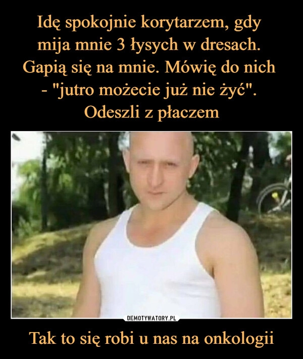 
    Idę spokojnie korytarzem, gdy 
mija mnie 3 łysych w dresach. 
Gapią się na mnie. Mówię do nich 
- "jutro możecie już nie żyć". 
Odeszli z płaczem Tak to się robi u nas na onkologii