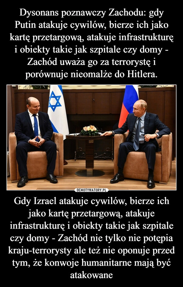 
    Dysonans poznawczy Zachodu: gdy Putin atakuje cywilów, bierze ich jako kartę przetargową, atakuje infrastrukturę i obiekty takie jak szpitale czy domy - Zachód uważa go za terrorystę i porównuje nieomalże do Hitlera. Gdy Izrael atakuje cywilów, bierze ich jako kartę przetargową, atakuje infrastrukturę i obiekty takie jak szpitale czy domy - Zachód nie tylko nie potępia kraju-terrorysty ale też nie oponuje przed tym, że konwoje humanitarne mają być atakowane