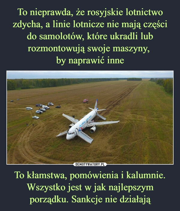 
    To nieprawda, że rosyjskie lotnictwo zdycha, a linie lotnicze nie mają części do samolotów, które ukradli lub rozmontowują swoje maszyny, 
by naprawić inne To kłamstwa, pomówienia i kalumnie. Wszystko jest w jak najlepszym porządku. Sankcje nie działają