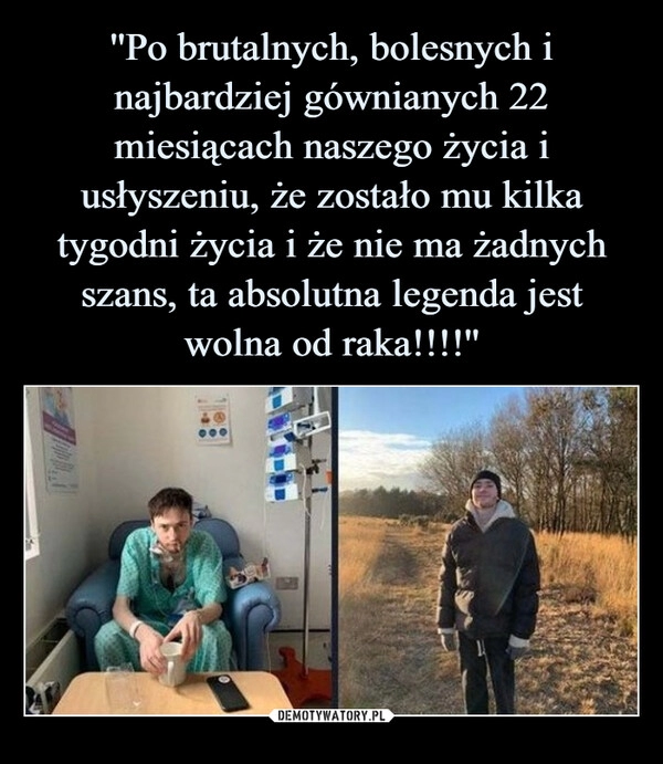 
    ''Po brutalnych, bolesnych i najbardziej gównianych 22 miesiącach naszego życia i usłyszeniu, że zostało mu kilka tygodni życia i że nie ma żadnych szans, ta absolutna legenda jest wolna od raka!!!!''