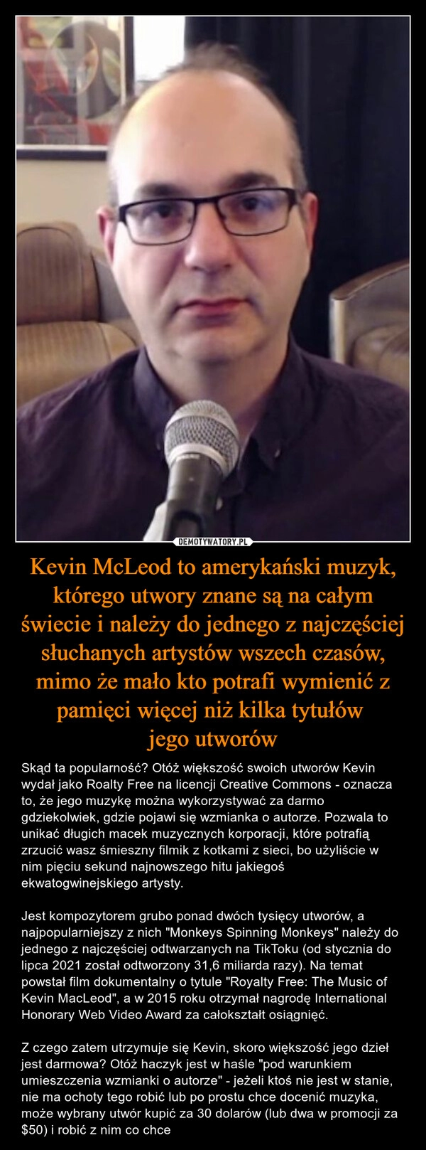 
    Kevin McLeod to amerykański muzyk, którego utwory znane są na całym świecie i należy do jednego z najczęściej słuchanych artystów wszech czasów, mimo że mało kto potrafi wymienić z pamięci więcej niż kilka tytułów 
jego utworów